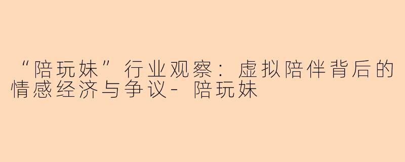 “陪玩妹”行业观察：虚拟陪伴背后的情感经济与争议-陪玩妹
