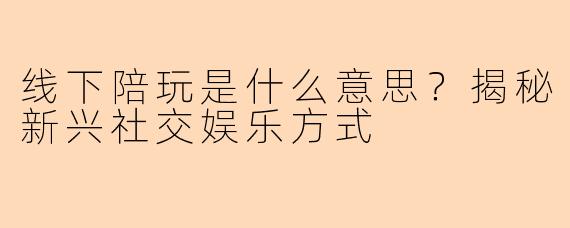 线下陪玩是什么意思？揭秘新兴社交娱乐方式