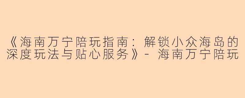 《海南万宁陪玩指南：解锁小众海岛的深度玩法与贴心服务》-海南万宁陪玩