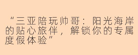 “三亚陪玩帅哥：阳光海岸的贴心旅伴，解锁你的专属度假体验”