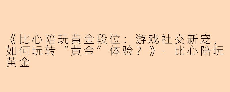 《比心陪玩黄金段位：游戏社交新宠，如何玩转“黄金”体验？》-比心陪玩黄金