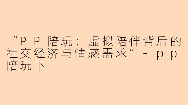 “PP陪玩：虚拟陪伴背后的社交经济与情感需求”-pp陪玩下
