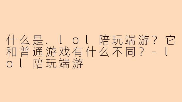 什么是.lol陪玩端游？它和普通游戏有什么不同？-lol陪玩端游