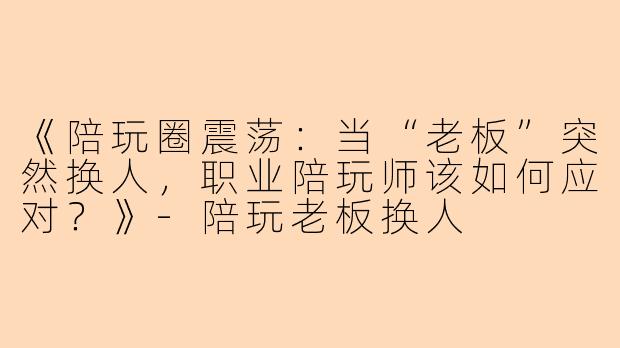 《陪玩圈震荡：当“老板”突然换人，职业陪玩师该如何应对？》-陪玩老板换人