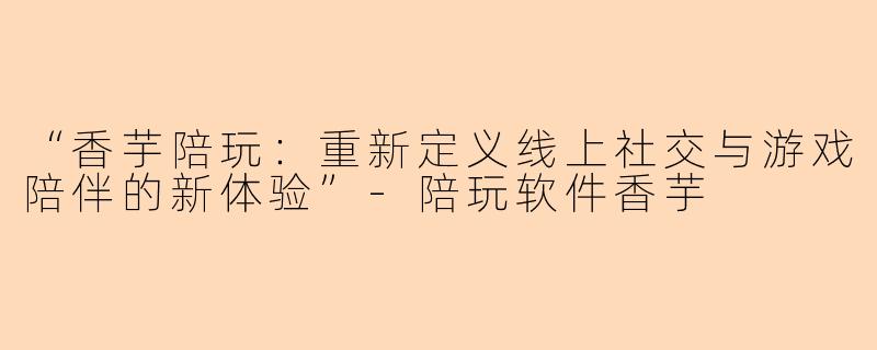 “香芋陪玩：重新定义线上社交与游戏陪伴的新体验”-陪玩软件香芋
