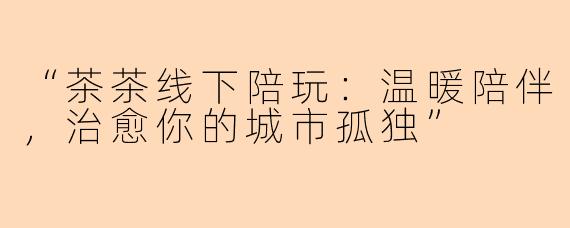 “茶茶线下陪玩：温暖陪伴，治愈你的城市孤独”