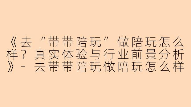 《去“带带陪玩”做陪玩怎么样？真实体验与行业前景分析》-去带带陪玩做陪玩怎么样