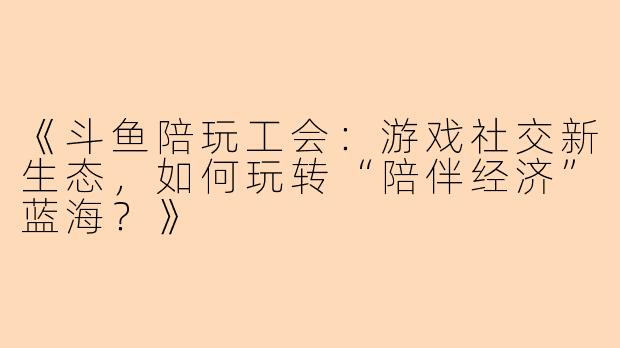 《斗鱼陪玩工会：游戏社交新生态，如何玩转“陪伴经济”蓝海？》