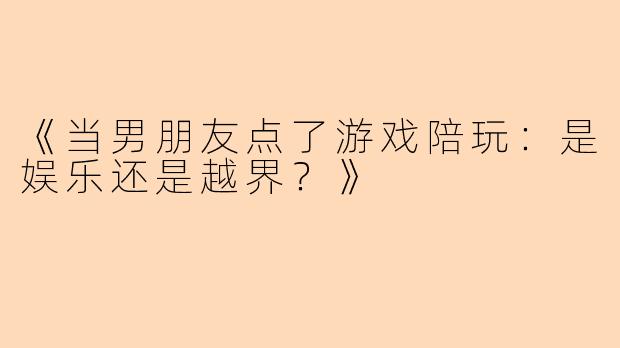 《当男朋友点了游戏陪玩：是娱乐还是越界？》