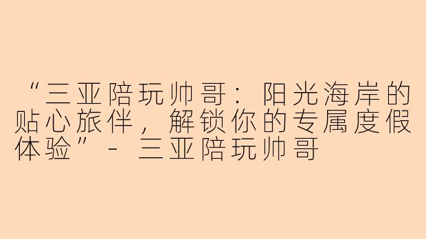 “三亚陪玩帅哥：阳光海岸的贴心旅伴，解锁你的专属度假体验”