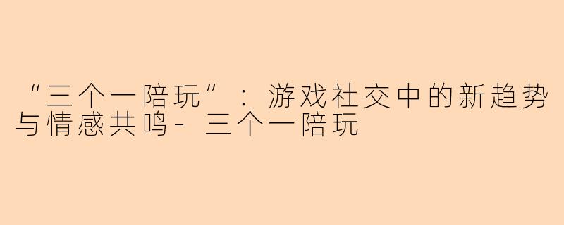 “三个一陪玩”：游戏社交中的新趋势与情感共鸣-三个一陪玩