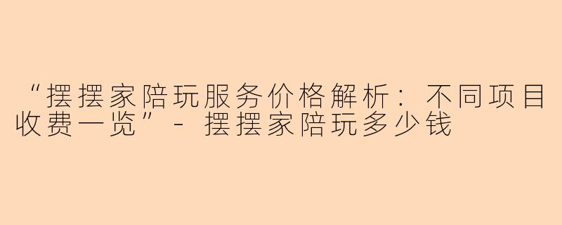 “摆摆家陪玩服务价格解析：不同项目收费一览”-摆摆家陪玩多少钱