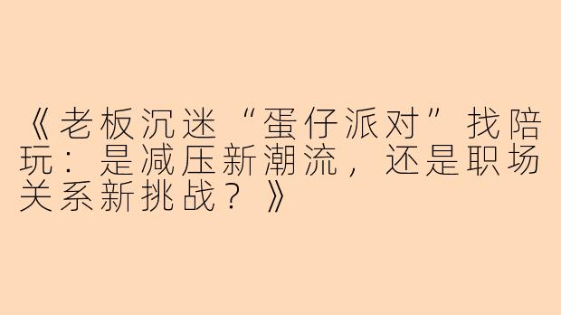 《老板沉迷“蛋仔派对”找陪玩：是减压新潮流，还是职场关系新挑战？》