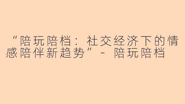 “陪玩陪档：社交经济下的情感陪伴新趋势”-陪玩陪档