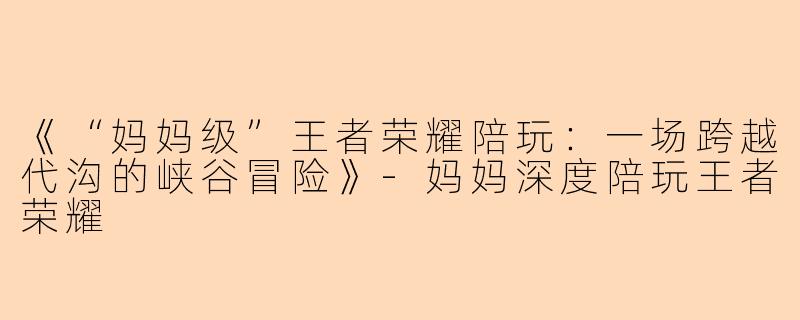 《“妈妈级”王者荣耀陪玩：一场跨越代沟的峡谷冒险》-妈妈深度陪玩王者荣耀