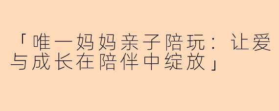 「唯一妈妈亲子陪玩：让爱与成长在陪伴中绽放」