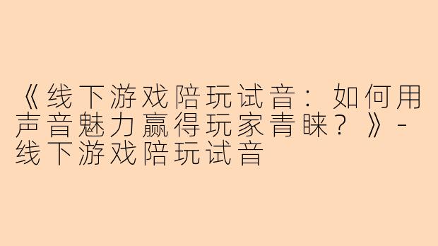 《线下游戏陪玩试音：如何用声音魅力赢得玩家青睐？》-线下游戏陪玩试音