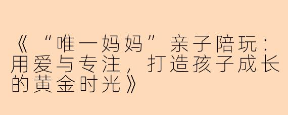 《“唯一妈妈”亲子陪玩：用爱与专注，打造孩子成长的黄金时光》