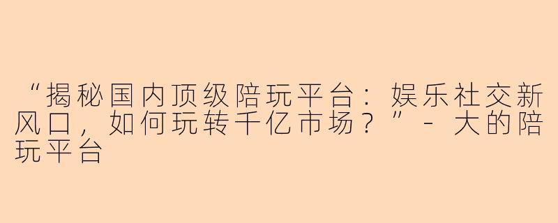 “揭秘国内顶级陪玩平台：娱乐社交新风口，如何玩转千亿市场？”