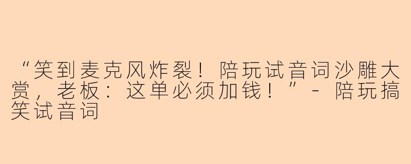 “笑到麦克风炸裂！陪玩试音词沙雕大赏，老板：这单必须加钱！”-陪玩搞笑试音词