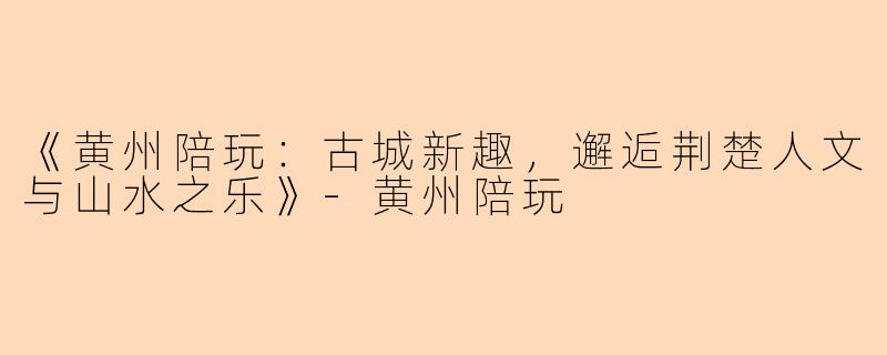 《黄州陪玩：古城新趣，邂逅荆楚人文与山水之乐》-黄州陪玩