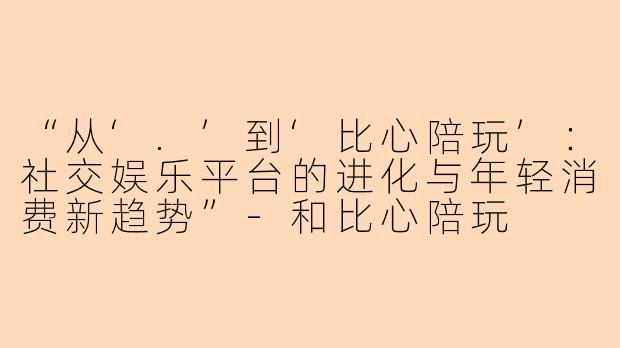 “从‘.’到‘比心陪玩’：社交娱乐平台的进化与年轻消费新趋势”-和比心陪玩
