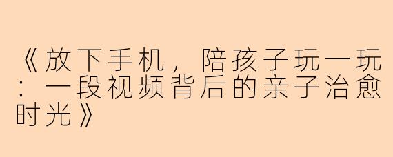 《放下手机，陪孩子玩一玩：一段视频背后的亲子治愈时光》