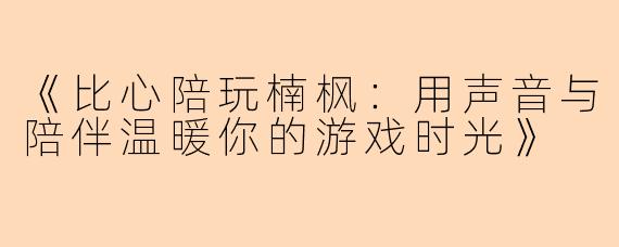 《比心陪玩楠枫：用声音与陪伴温暖你的游戏时光》