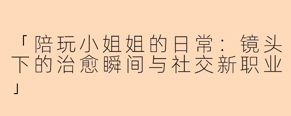 「陪玩小姐姐的日常：镜头下的治愈瞬间与社交新职业」