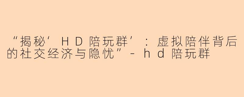 “揭秘‘HD陪玩群’：虚拟陪伴背后的社交经济与隐忧”-hd陪玩群