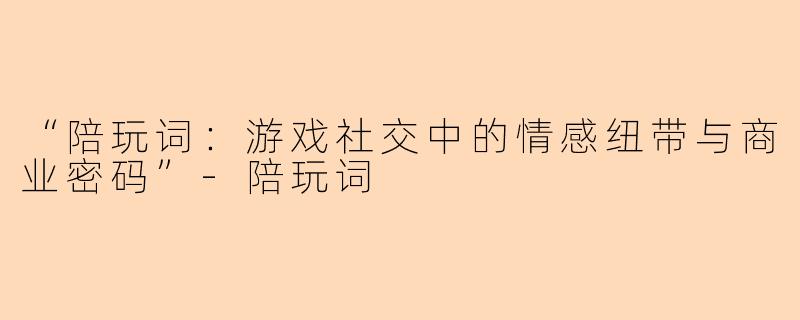 “陪玩词：游戏社交中的情感纽带与商业密码”-陪玩词