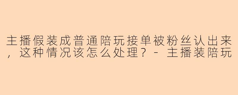 主播假装成普通陪玩接单被粉丝认出来，这种情况该怎么处理？-主播装陪玩