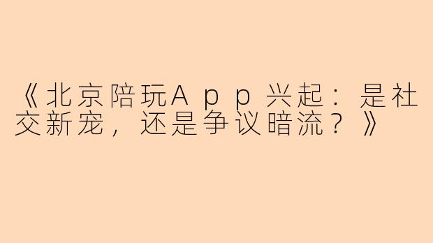 《北京陪玩App兴起：是社交新宠，还是争议暗流？》