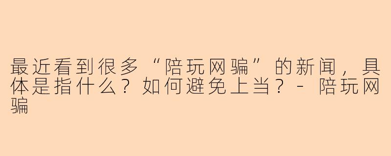 最近看到很多“陪玩网骗”的新闻，具体是指什么？如何避免上当？-陪玩网骗