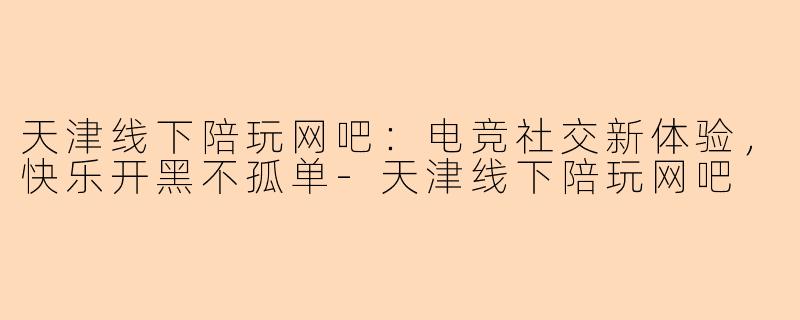天津线下陪玩网吧：电竞社交新体验，快乐开黑不孤单-天津线下陪玩网吧
