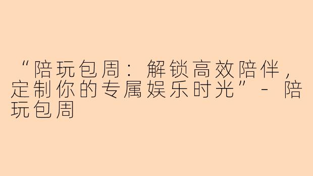 “陪玩包周：解锁高效陪伴，定制你的专属娱乐时光”-陪玩包周