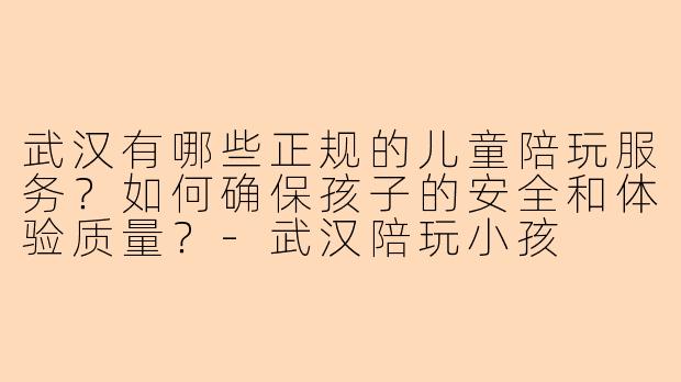 武汉有哪些正规的儿童陪玩服务?如何确保孩子的安全和体验质量?