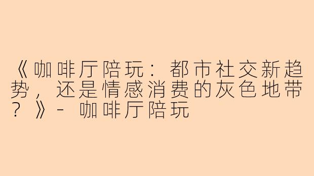 《咖啡厅陪玩：都市社交新趋势，还是情感消费的灰色地带？》-咖啡厅陪玩