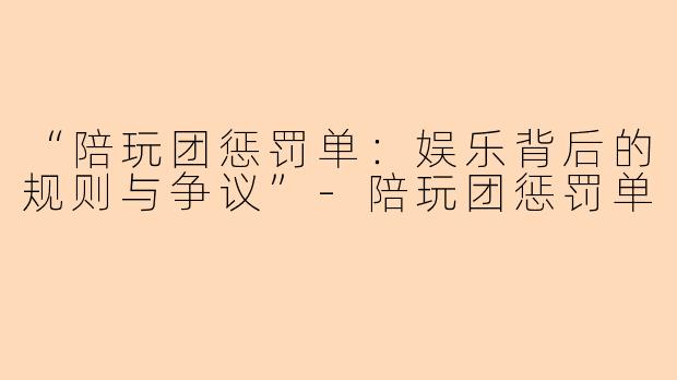 “陪玩团惩罚单：娱乐背后的规则与争议”-陪玩团惩罚单