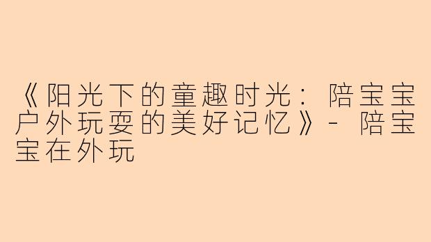 《阳光下的童趣时光：陪宝宝户外玩耍的美好记忆》-陪宝宝在外玩