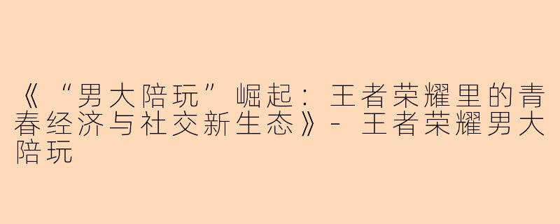 《“男大陪玩”崛起:王者荣耀里的青春经济与社交新生态》