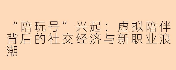 “陪玩号”兴起：虚拟陪伴背后的社交经济与新职业浪潮