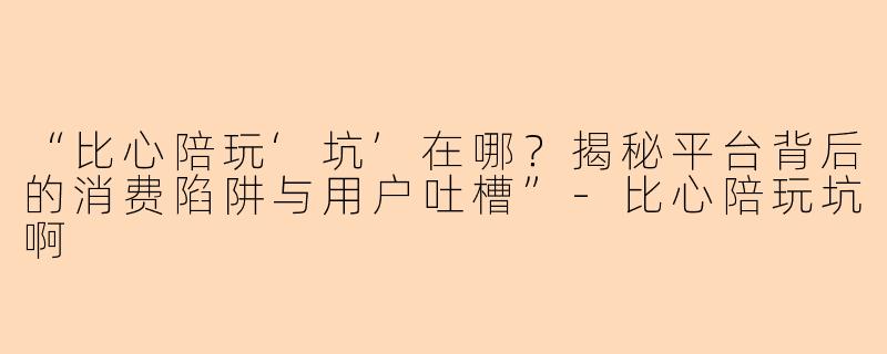 “比心陪玩‘坑’在哪？揭秘平台背后的消费陷阱与用户吐槽”-比心陪玩坑啊