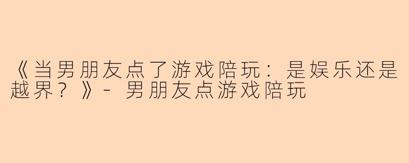 《当男朋友点了游戏陪玩：是娱乐还是越界？》-男朋友点游戏陪玩
