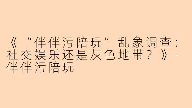 《“伴伴污陪玩”乱象调查：社交娱乐还是灰色地带？》-伴伴污陪玩