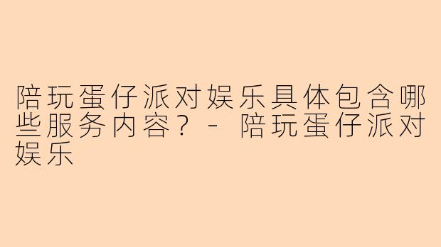 陪玩蛋仔派对娱乐具体包含哪些服务内容？-陪玩蛋仔派对娱乐