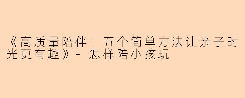 《高质量陪伴：五个简单方法让亲子时光更有趣》-怎样陪小孩玩