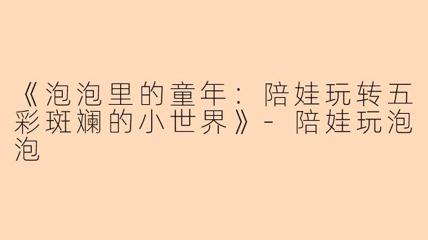 《泡泡里的童年：陪娃玩转五彩斑斓的小世界》-陪娃玩泡泡