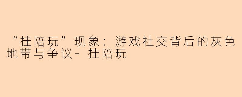 “挂陪玩”现象：游戏社交背后的灰色地带与争议-挂陪玩