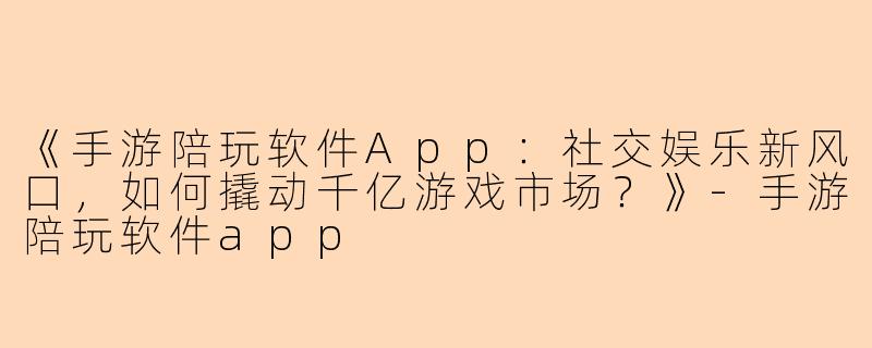 《手游陪玩软件App：社交娱乐新风口，如何撬动千亿游戏市场？》-手游陪玩软件app